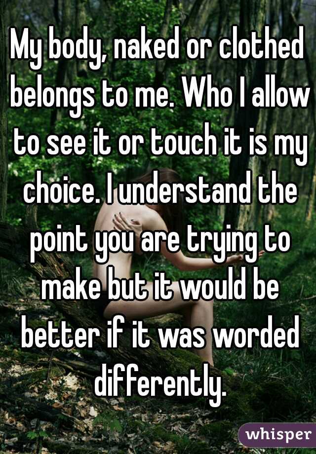 My body, naked or clothed belongs to me. Who I allow to see it or touch it is my choice. I understand the point you are trying to make but it would be better if it was worded differently.