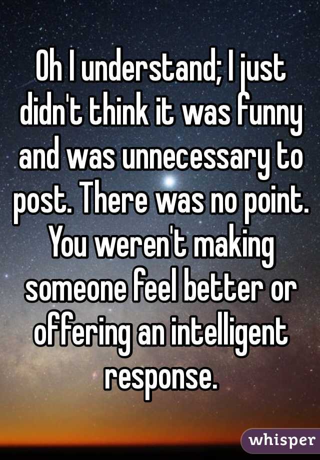 Oh I understand; I just didn't think it was funny and was unnecessary to post. There was no point. You weren't making someone feel better or offering an intelligent response. 