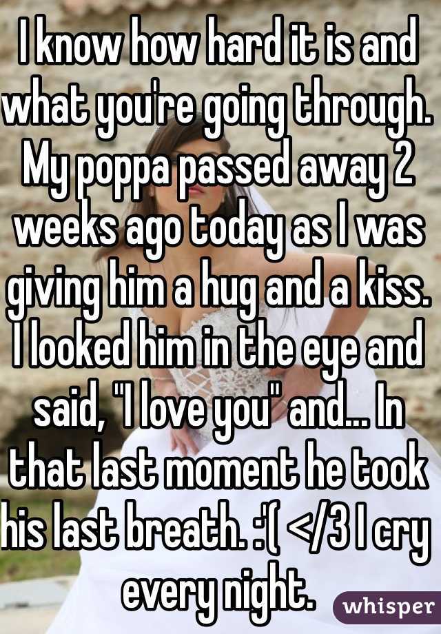 I know how hard it is and what you're going through. My poppa passed away 2 weeks ago today as I was giving him a hug and a kiss. I looked him in the eye and said, "I love you" and... In that last moment he took his last breath. :'( </3 I cry every night. 