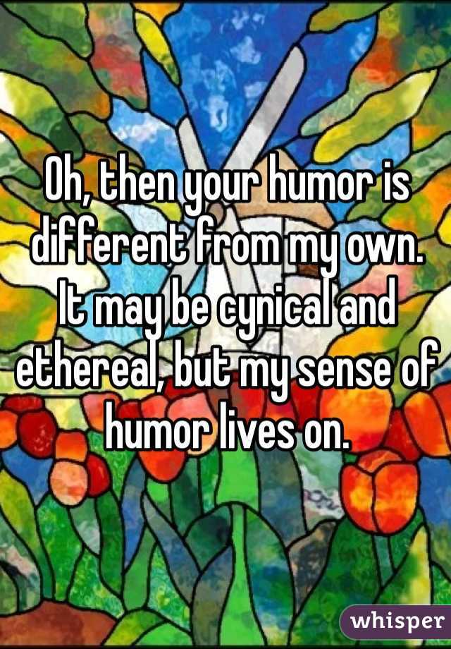 Oh, then your humor is different from my own.
It may be cynical and ethereal, but my sense of humor lives on.