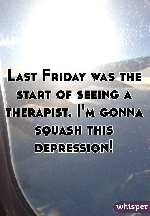 Last Friday was the start of seeing a therapist. I'm gonna squash this depression! 