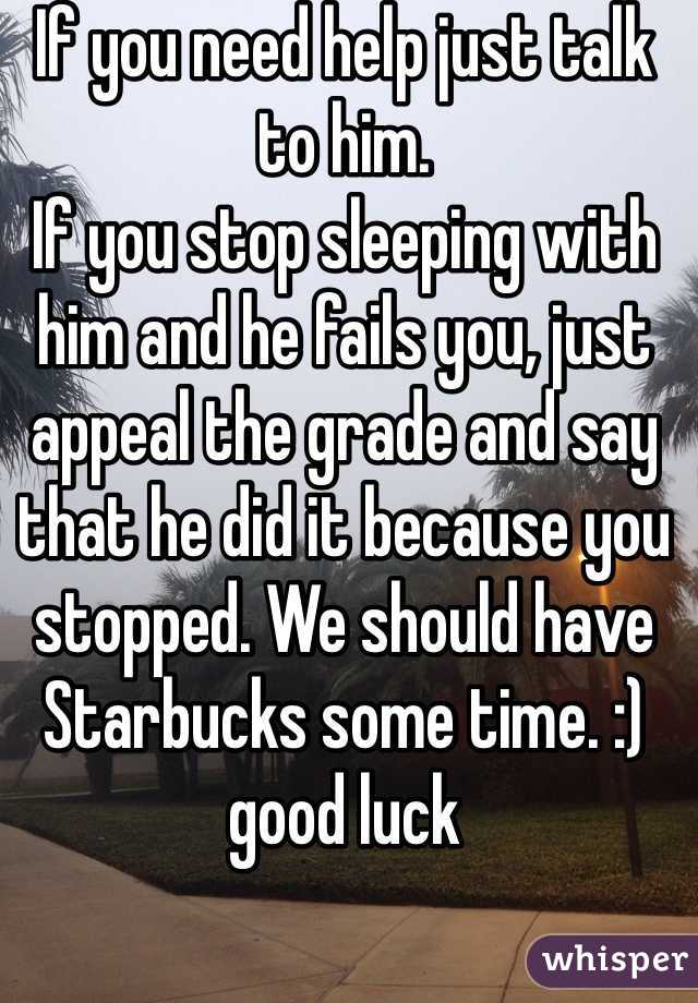 If you need help just talk to him. 
If you stop sleeping with him and he fails you, just appeal the grade and say that he did it because you stopped. We should have Starbucks some time. :) good luck