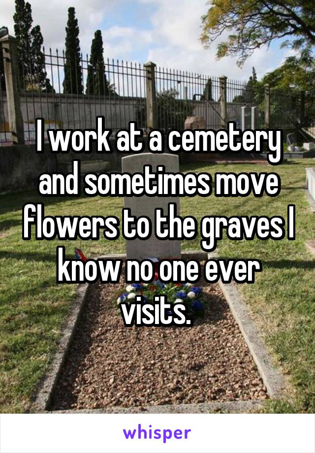 I work at a cemetery and sometimes move flowers to the graves I know no one ever visits. 