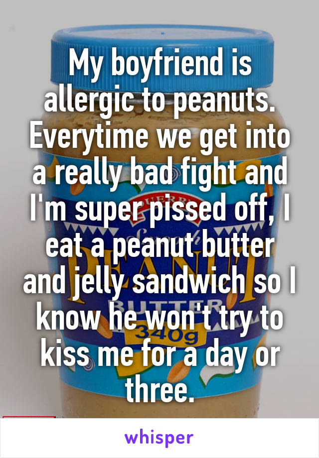 My boyfriend is allergic to peanuts. Everytime we get into a really bad fight and I'm super pissed off, I eat a peanut butter and jelly sandwich so I know he won't try to kiss me for a day or three.