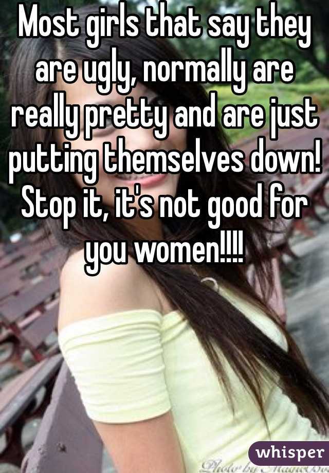 Most girls that say they are ugly, normally are really pretty and are just putting themselves down! Stop it, it's not good for you women!!!!