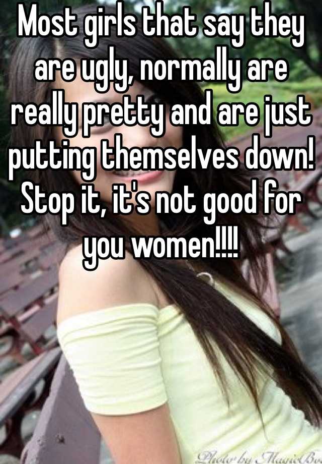 Most girls that say they are ugly, normally are really pretty and are just putting themselves down! Stop it, it's not good for you women!!!!