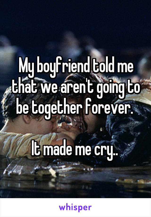 My boyfriend told me that we aren't going to be together forever. 

It made me cry.. 