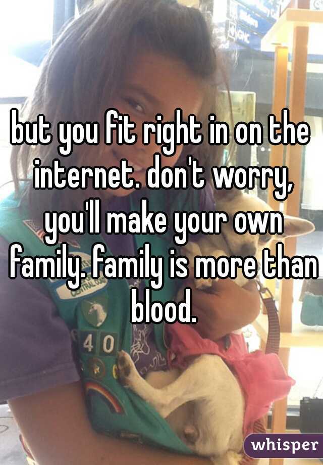 but you fit right in on the internet. don't worry, you'll make your own family. family is more than blood.