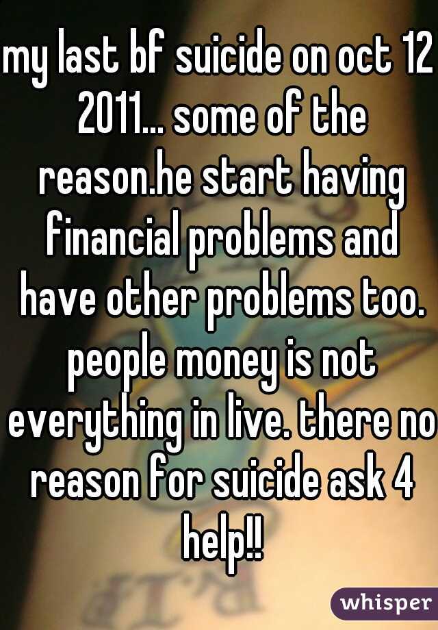 my last bf suicide on oct 12 2011... some of the reason.he start having financial problems and have other problems too. people money is not everything in live. there no reason for suicide ask 4 help!!