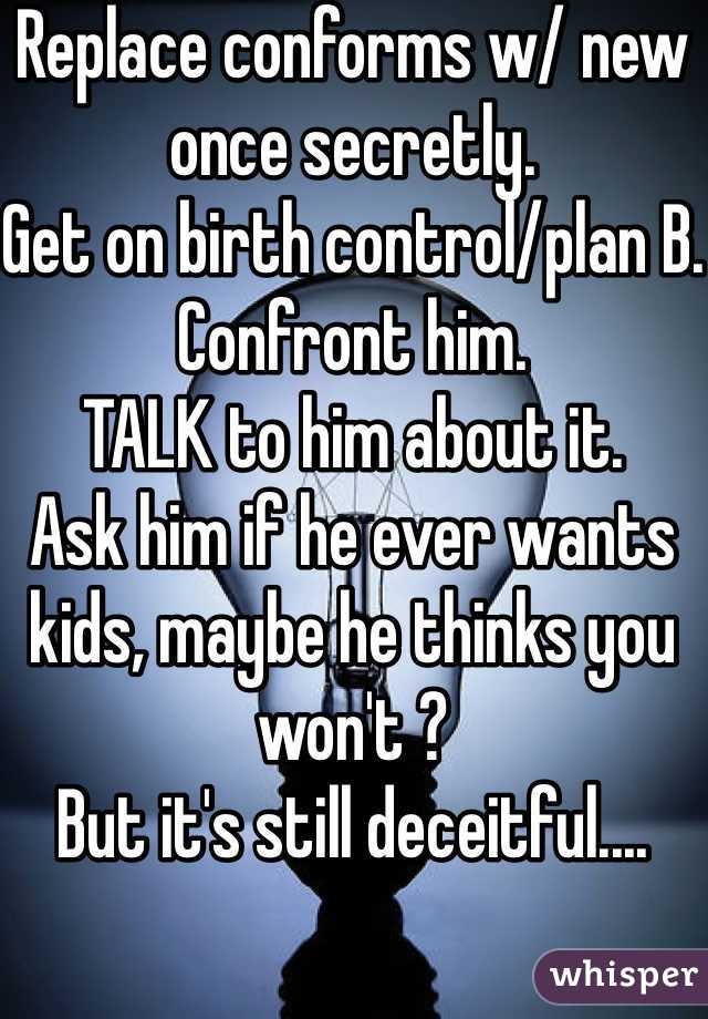 Replace conforms w/ new once secretly.
Get on birth control/plan B.
Confront him.
TALK to him about it.
Ask him if he ever wants kids, maybe he thinks you won't ?
But it's still deceitful....