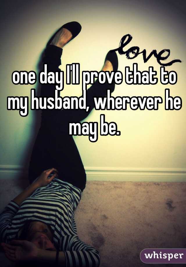 one day I'll prove that to my husband, wherever he may be. 