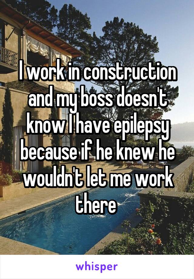 I work in construction and my boss doesn't know I have epilepsy because if he knew he wouldn't let me work there 