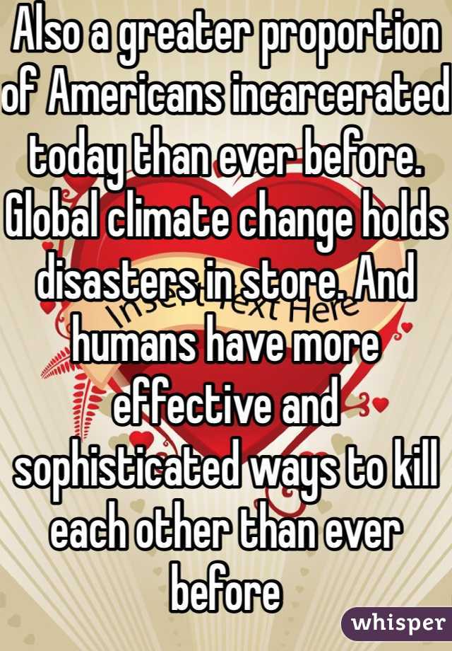Also a greater proportion of Americans incarcerated today than ever before.  Global climate change holds disasters in store. And humans have more effective and sophisticated ways to kill each other than ever before