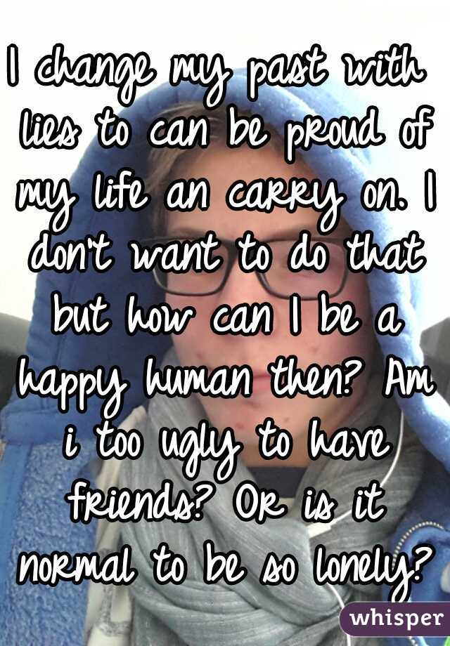 I change my past with lies to can be proud of my life an carry on. I don't want to do that but how can I be a happy human then? Am i too ugly to have friends? Or is it normal to be so lonely?