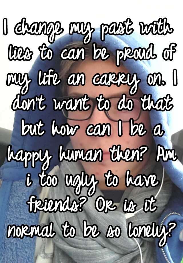 I change my past with lies to can be proud of my life an carry on. I don't want to do that but how can I be a happy human then? Am i too ugly to have friends? Or is it normal to be so lonely?