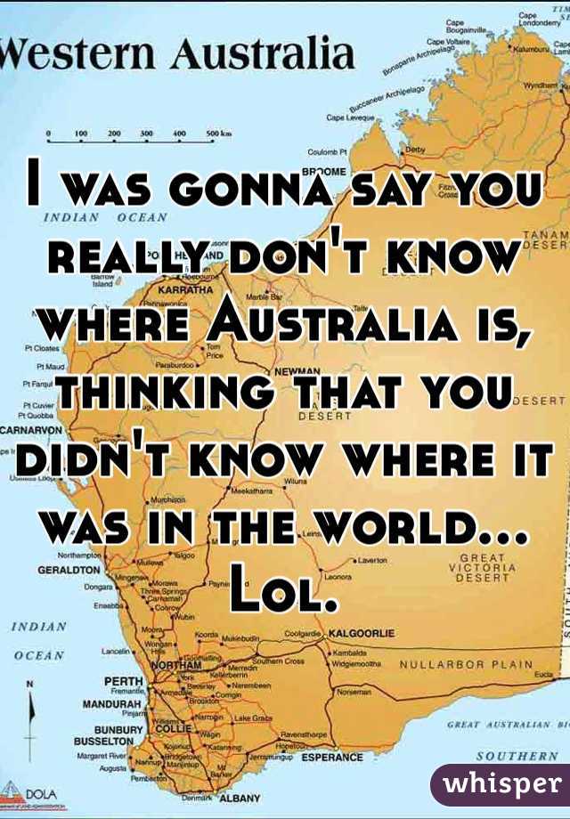 I was gonna say you really don't know where Australia is, thinking that you didn't know where it was in the world... Lol. 