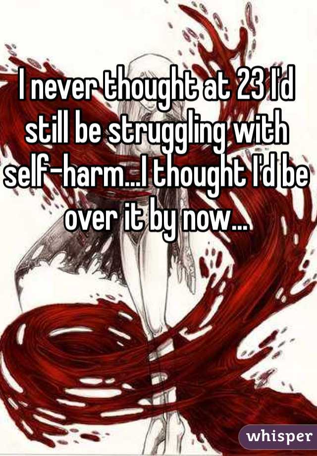 I never thought at 23 I'd still be struggling with self-harm...I thought I'd be over it by now...