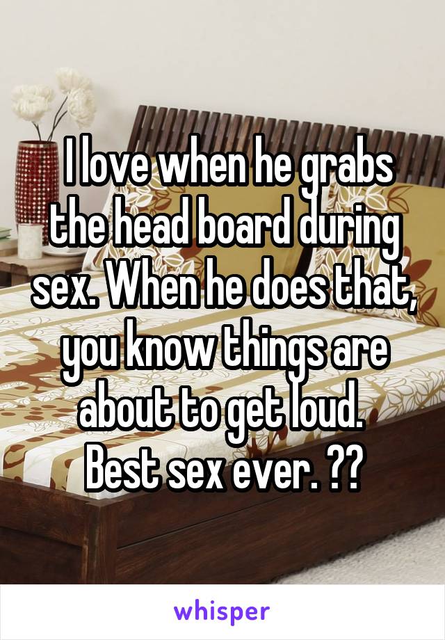  I love when he grabs the head board during sex. When he does that, you know things are about to get loud. 
Best sex ever. ☺️