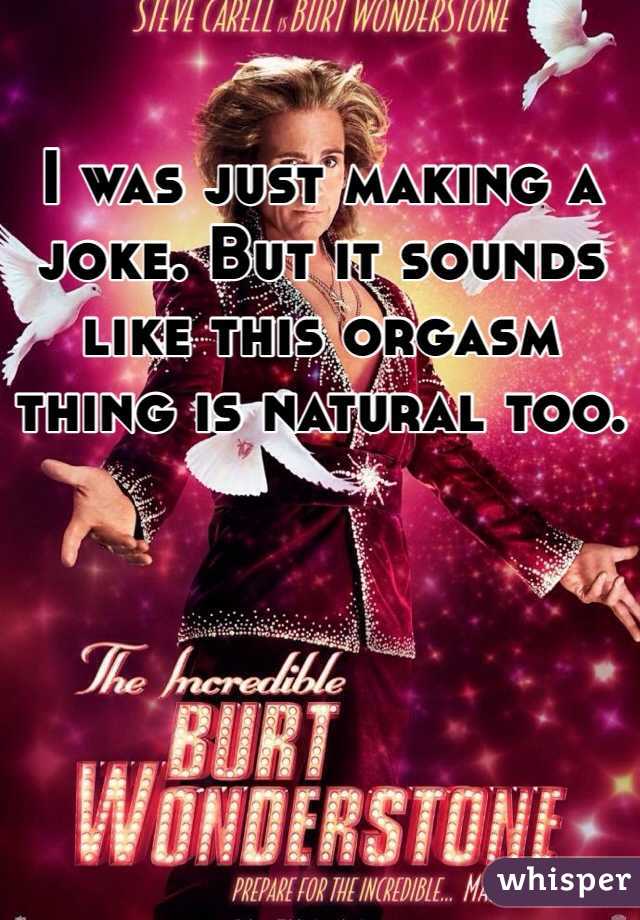 I was just making a joke. But it sounds like this orgasm thing is natural too.