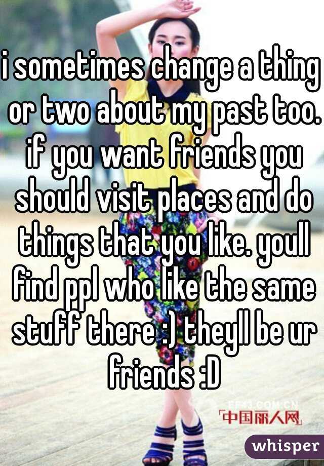 i sometimes change a thing or two about my past too. if you want friends you should visit places and do things that you like. youll find ppl who like the same stuff there :) theyll be ur friends :D