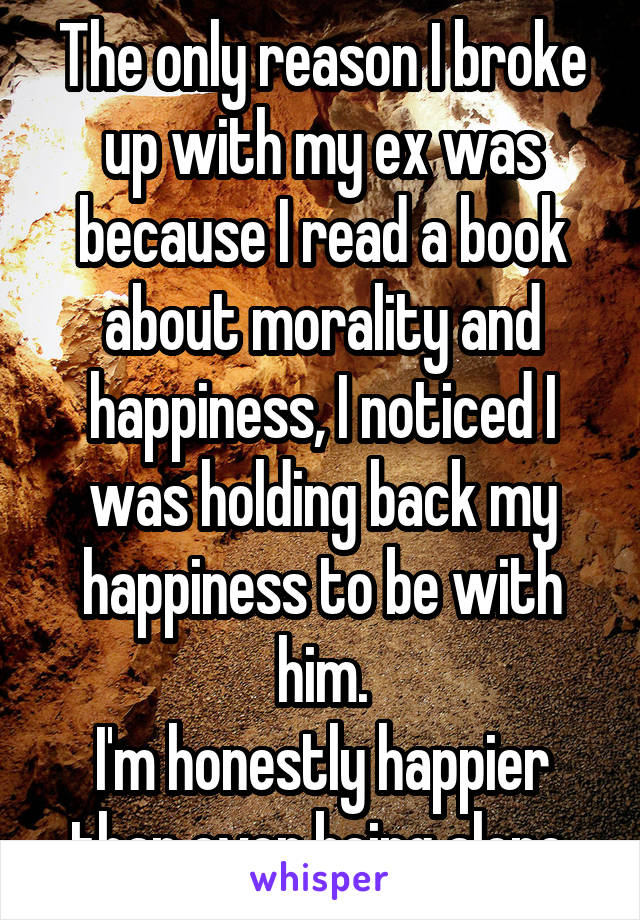 The only reason I broke up with my ex was because I read a book about morality and happiness, I noticed I was holding back my happiness to be with him.
I'm honestly happier than ever being alone.