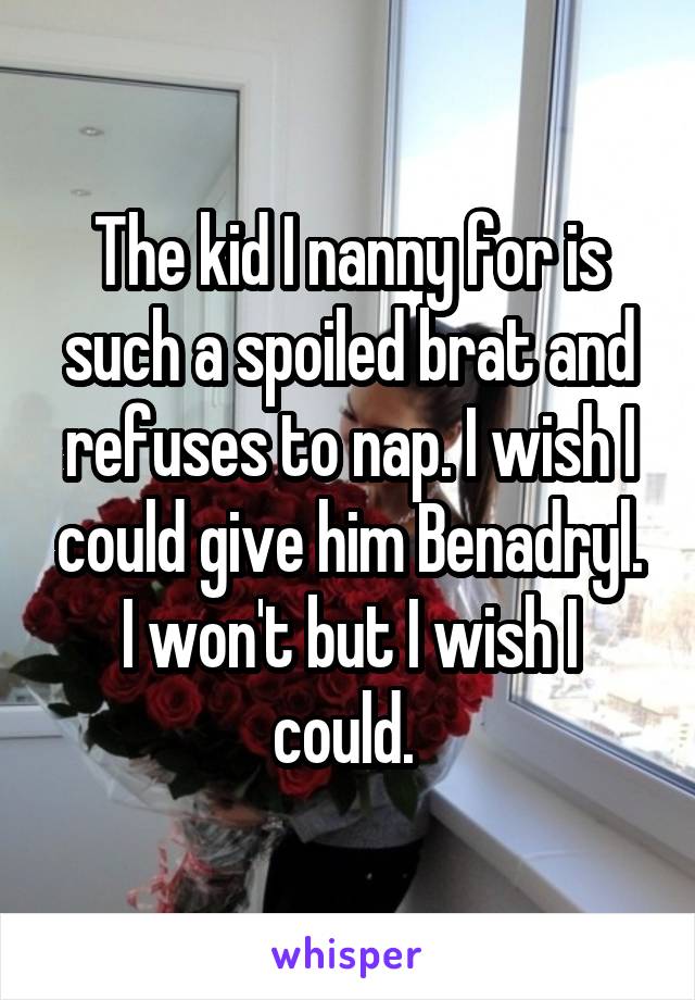 The kid I nanny for is such a spoiled brat and refuses to nap. I wish I could give him Benadryl. I won't but I wish I could. 