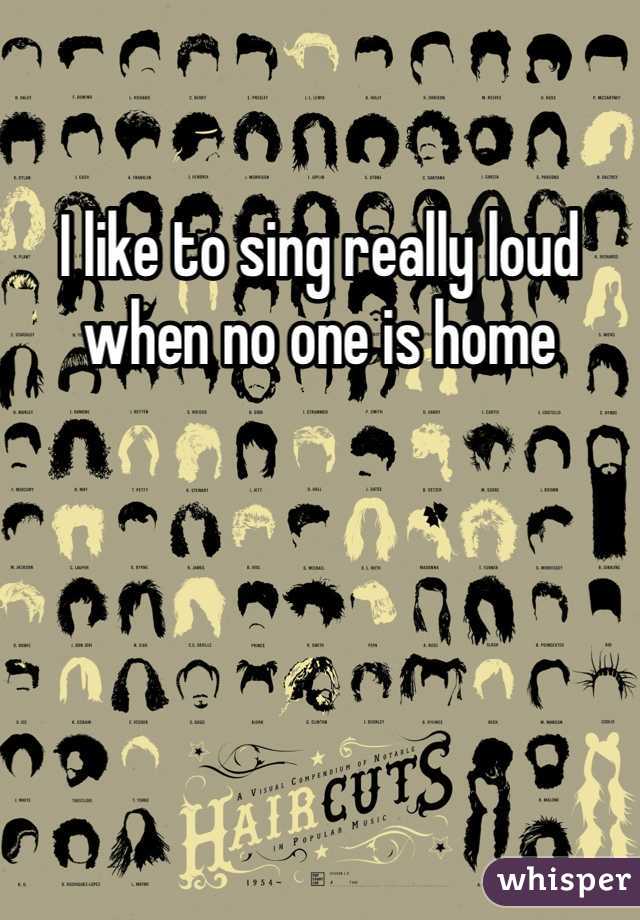 I like to sing really loud when no one is home 