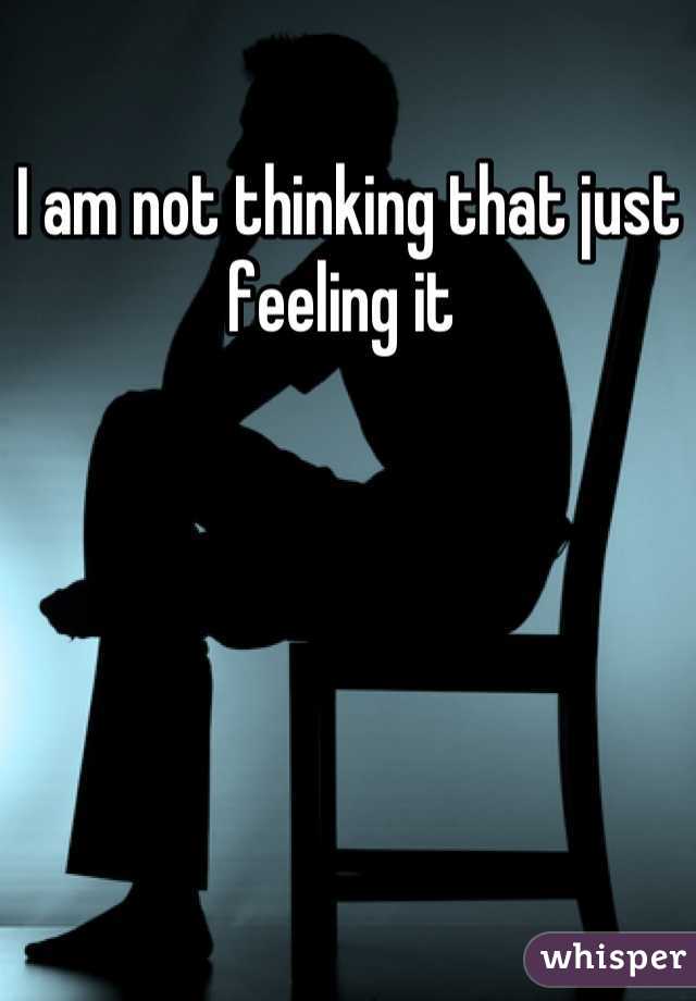 I am not thinking that just feeling it 