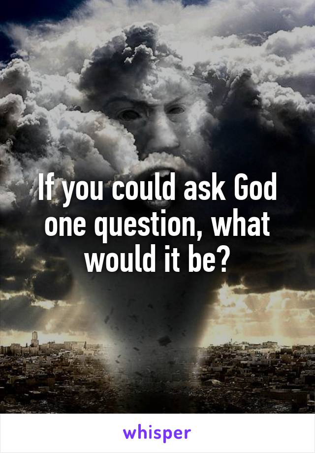 If you could ask God one question, what would it be?