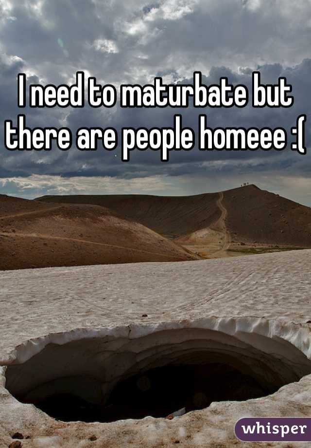 I need to maturbate but there are people homeee :(