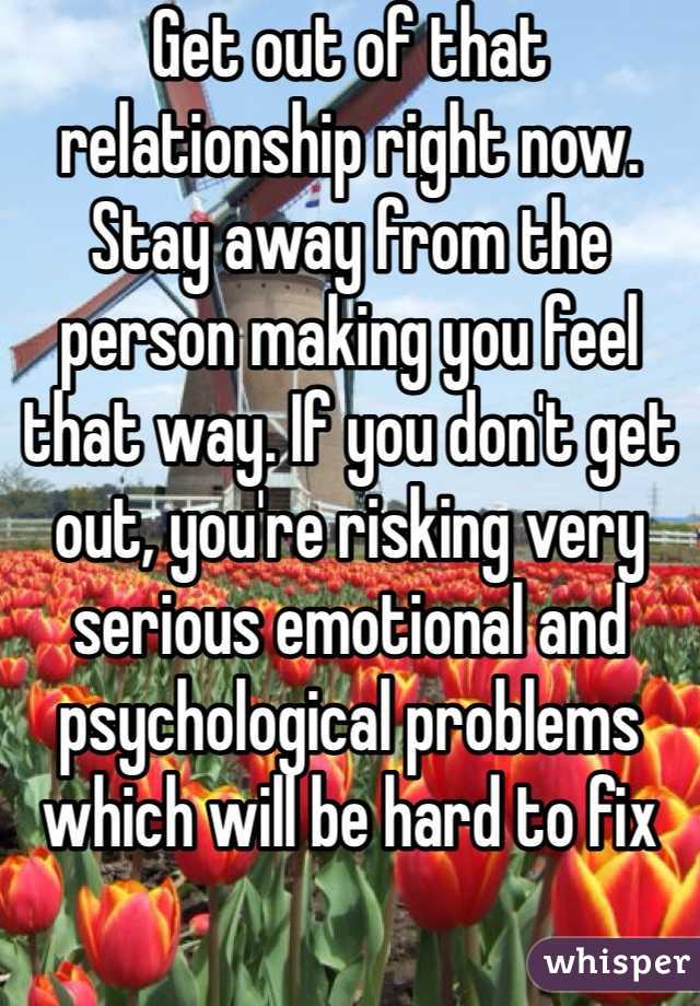 Get out of that relationship right now. Stay away from the person making you feel that way. If you don't get out, you're risking very serious emotional and psychological problems which will be hard to fix