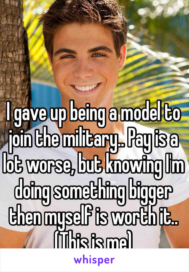 I gave up being a model to join the military.. Pay is a lot worse, but knowing I'm doing something bigger then myself is worth it.. (This is me)
