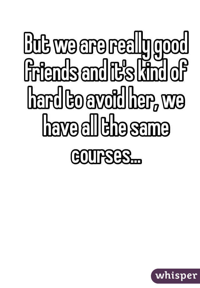 But we are really good friends and it's kind of hard to avoid her, we have all the same courses...