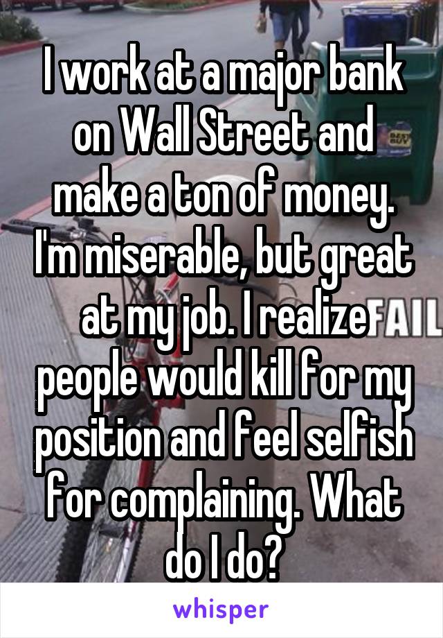 I work at a major bank on Wall Street and make a ton of money. I'm miserable, but great at my job. I realize people would kill for my position and feel selfish for complaining. What do I do?