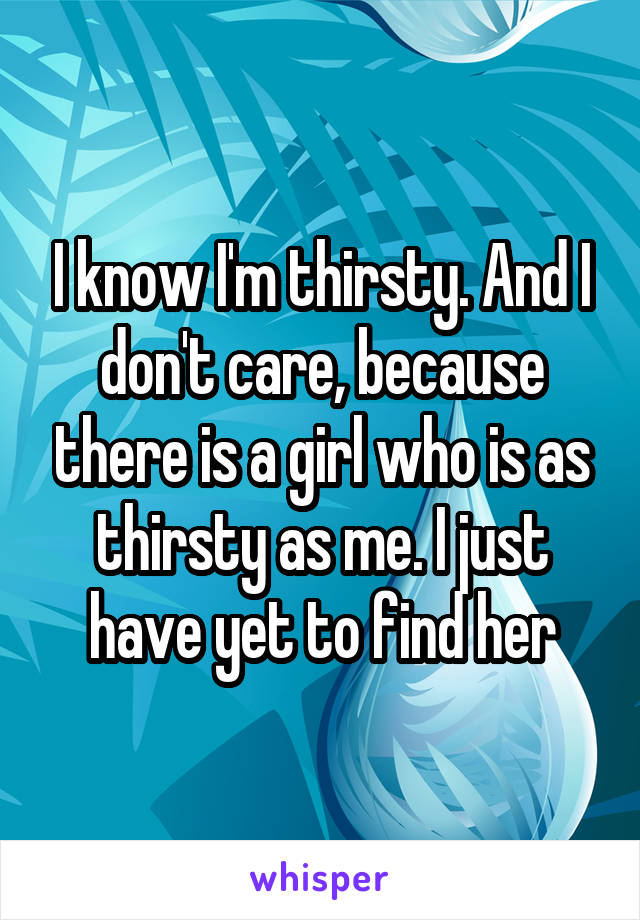 I know I'm thirsty. And I don't care, because there is a girl who is as thirsty as me. I just have yet to find her