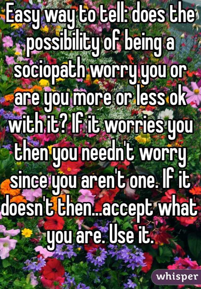 Easy way to tell: does the possibility of being a sociopath worry you or are you more or less ok with it? If it worries you then you needn't worry since you aren't one. If it doesn't then...accept what you are. Use it. 