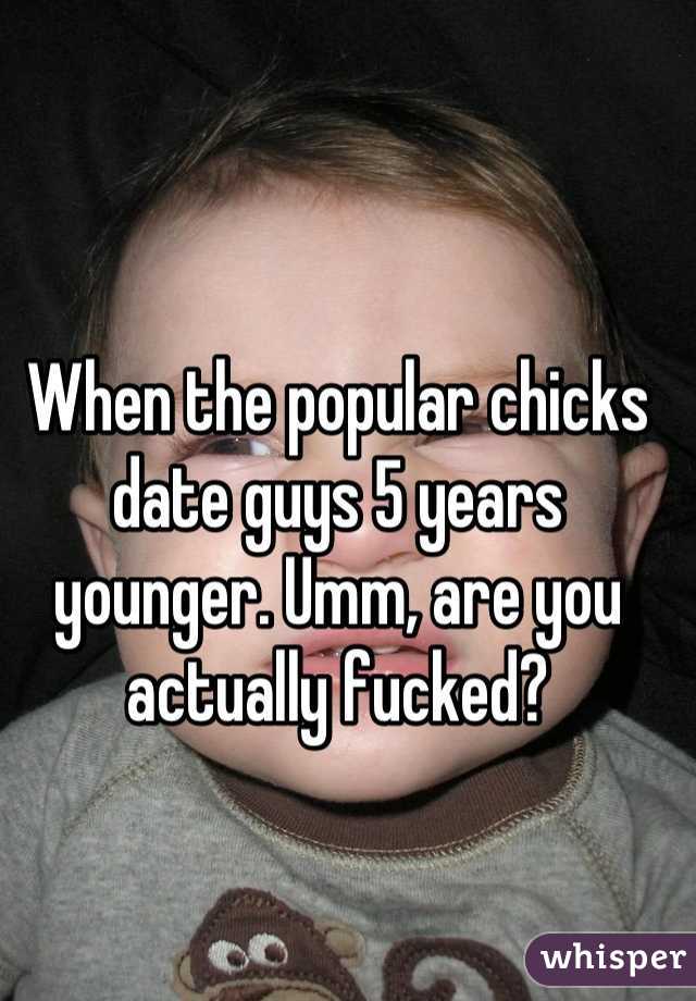 When the popular chicks date guys 5 years younger. Umm, are you actually fucked?