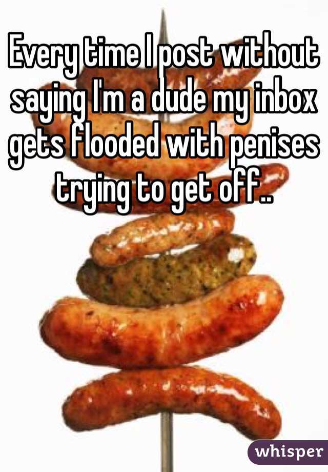 Every time I post without saying I'm a dude my inbox gets flooded with penises trying to get off..
