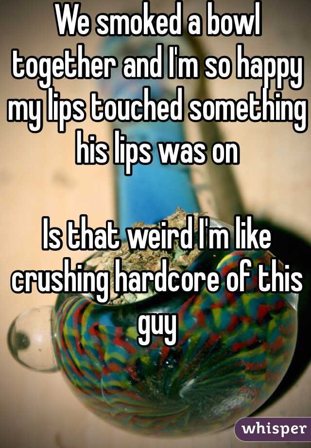 We smoked a bowl together and I'm so happy my lips touched something his lips was on 

Is that weird I'm like crushing hardcore of this guy 