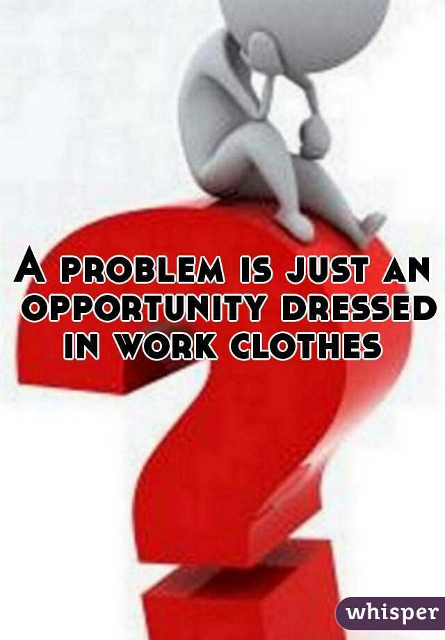 A problem is just an opportunity dressed in work clothes 