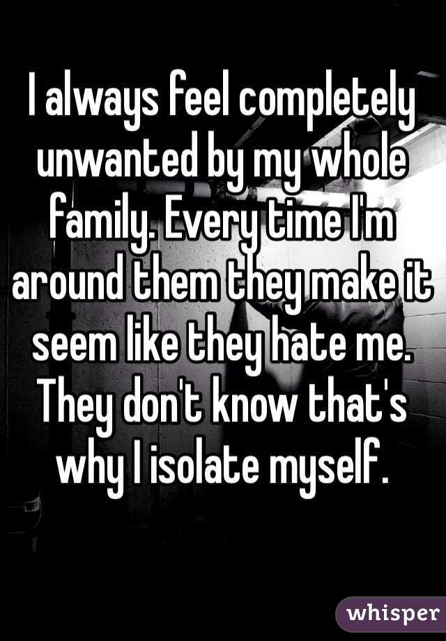 I always feel completely unwanted by my whole family. Every time I'm around them they make it seem like they hate me. They don't know that's why I isolate myself.