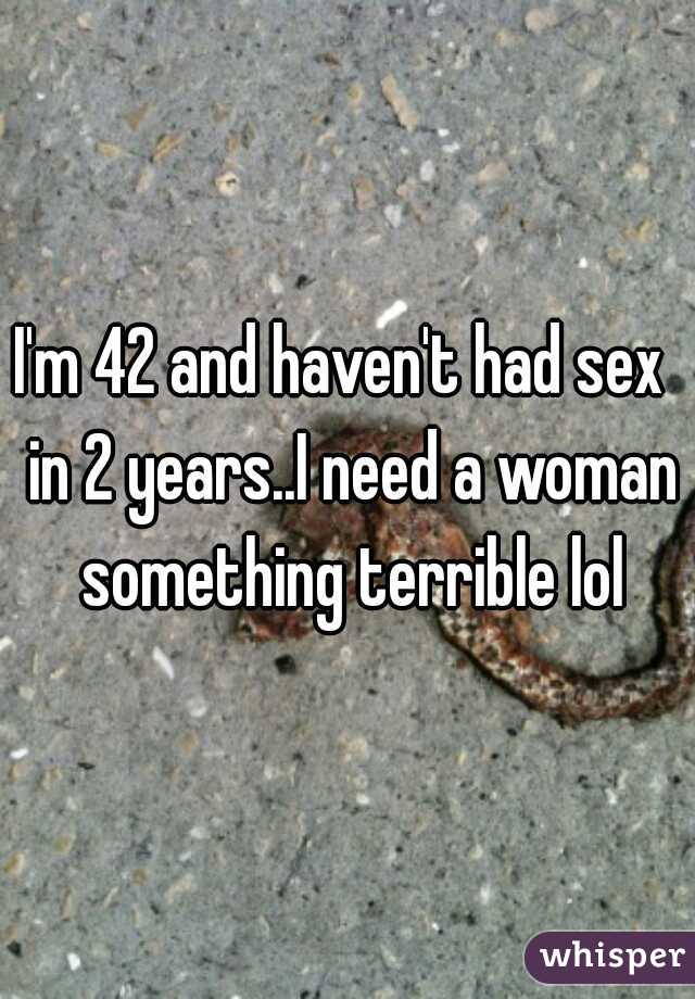 I'm 42 and haven't had sex  in 2 years..I need a woman something terrible lol