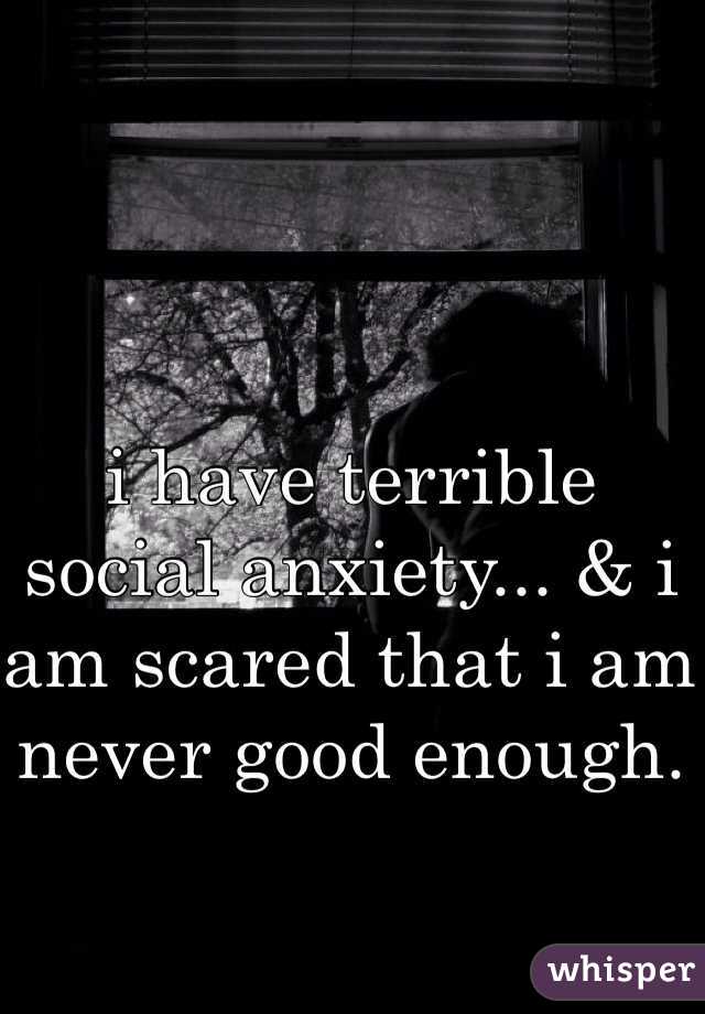 i have terrible social anxiety... & i am scared that i am never good enough. 