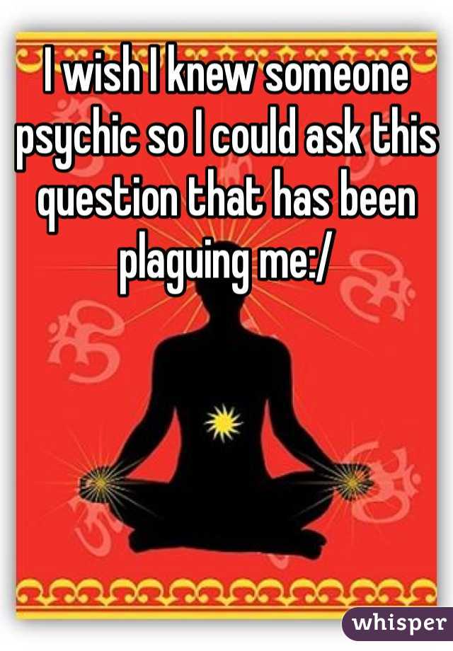 I wish I knew someone psychic so I could ask this question that has been plaguing me:/