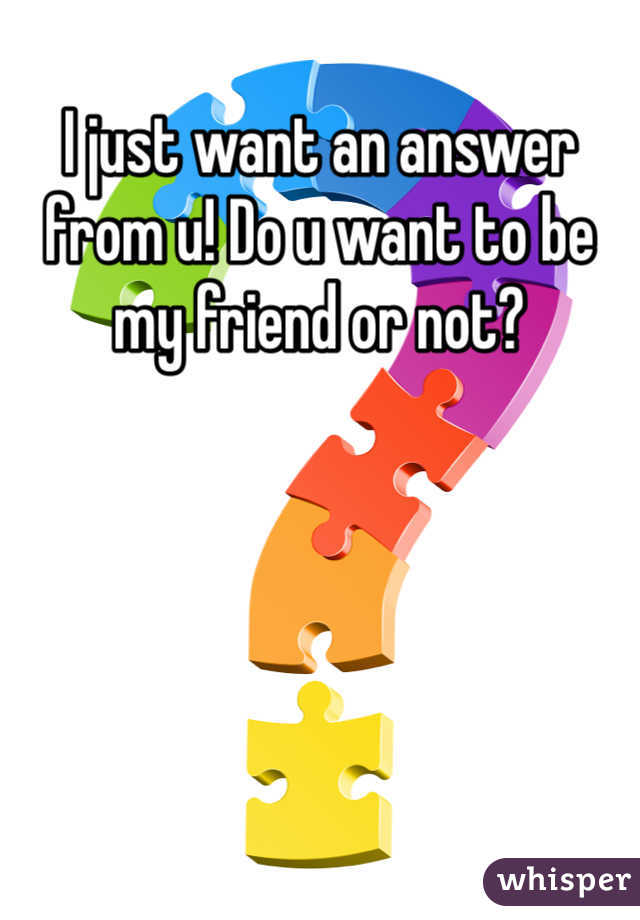 I just want an answer from u! Do u want to be my friend or not? 