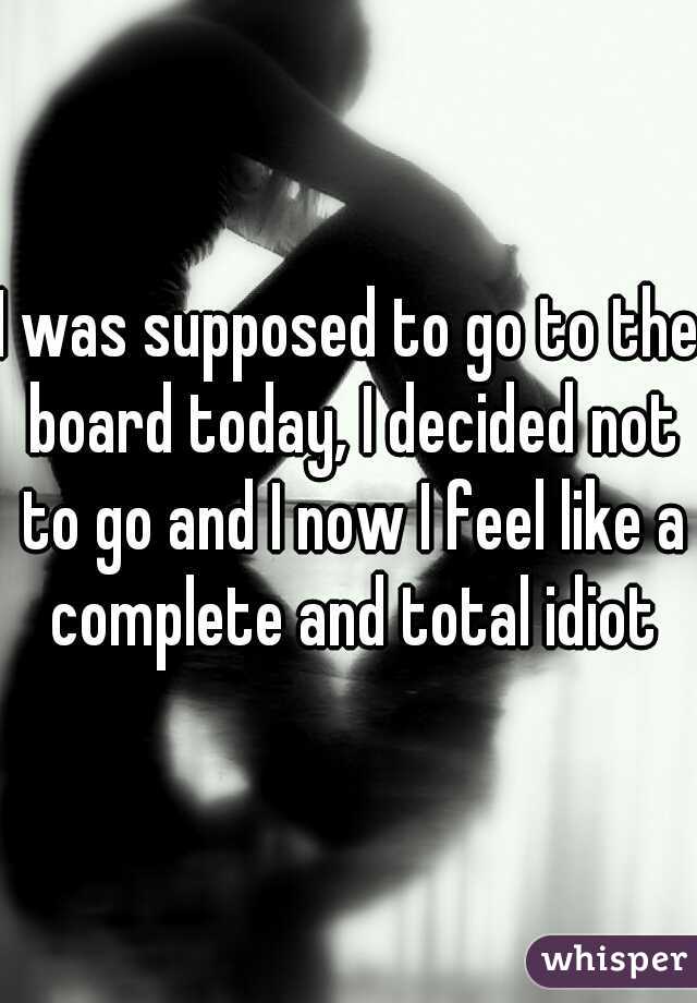 I was supposed to go to the board today, I decided not to go and I now I feel like a complete and total idiot