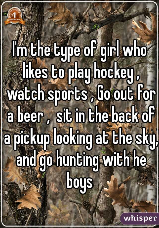 I'm the type of girl who likes to play hockey , watch sports , Go out for a beer ,  sit in the back of a pickup looking at the sky, and go hunting with he boys 