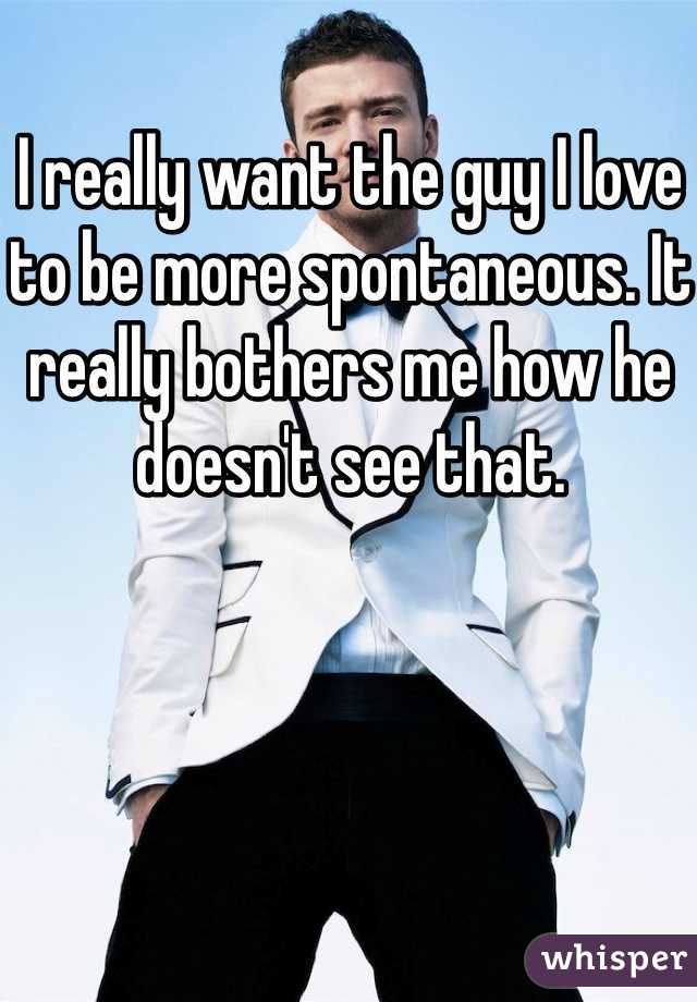 I really want the guy I love to be more spontaneous. It really bothers me how he doesn't see that. 