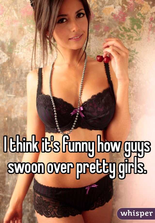 I think it's funny how guys swoon over pretty girls.
