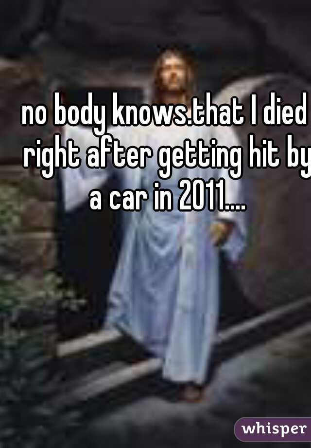 no body knows.that I died right after getting hit by a car in 2011....